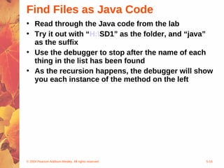 © 2004 Pearson Addison-Wesley. All rights reserved 5-16
Find Files as Java Code
• Read through the Java code from the lab
• Try it out with “H:SD1” as the folder, and “java”
as the suffix
• Use the debugger to stop after the name of each
thing in the list has been found
• As the recursion happens, the debugger will show
you each instance of the method on the left
 