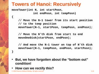 © 2004 Pearson Addison-Wesley. All rights reserved 5-18
Towers of Hanoi: Recursively
moveTower(int N, int startPosn,
int endPosn, int tempPosn)
{
// Move the N-1 tower from its start position
// to the temp position
moveTower(N-1, startPosn, tempPosn, endPosn);
// Move the N'th disk from start to end
moveOneDisk(startPosn, endPosn);
// And move the N-1 tower on top of N'th disk
moveTower(N-1, tempPosn, endPosn, startPosn);
}
• But, we have forgotten about the “bottom out”
condition!
• How can we rectify this?
 