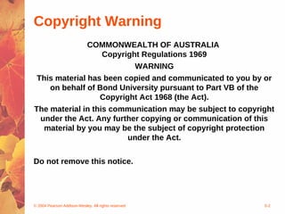 © 2004 Pearson Addison-Wesley. All rights reserved 5-2
Copyright Warning
COMMONWEALTH OF AUSTRALIA
Copyright Regulations 1969
WARNING
This material has been copied and communicated to you by or
on behalf of Bond University pursuant to Part VB of the
Copyright Act 1968 (the Act).
The material in this communication may be subject to copyright
under the Act. Any further copying or communication of this
material by you may be the subject of copyright protection
under the Act.
Do not remove this notice.
 