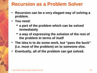 © 2004 Pearson Addison-Wesley. All rights reserved 5-20
Recursion as a Problem Solver
• Recursion can be a very elegant way of solving a
problem.
• You need:
 a part of the problem which can be solved
immediately
 a way of expressing the solution of the rest of
the problem in terms of itself
• The idea is to do some work, but “pass the buck”
(i.e. most of the problem) on to someone else.
• Eventually, all of the problem can get solved.
 