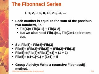 © 2004 Pearson Addison-Wesley. All rights reserved 5-21
The Fibonnaci Series
1, 1, 2, 3, 5, 8, 13, 21, 34, ...
• Each number is equal to the sum of the previous
two numbers, i.e.
 Fib(X)= Fib(X-1) + Fib(X-2)
 but we also need Fib(1)=1, Fib(2)=1 to bottom
out.
• So, Fib(5)= Fib(4)+Fib(3)
• Fib(5)= (Fib(3)+Fib(2)) + (Fib(2)+Fib(1))
• Fib(5)=((Fib(2)+Fib(1))+1) + (1 + 1)
• Fib(5)= ((1+1)+1) + (1+1) = 5
• Group Activity: Write a recursive Fibonacci()
method.
 