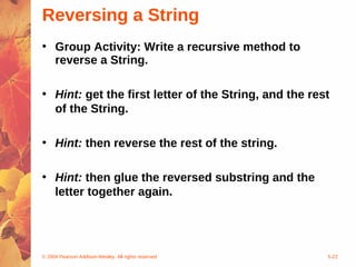 © 2004 Pearson Addison-Wesley. All rights reserved 5-22
Reversing a String
• Group Activity: Write a recursive method to
reverse a String.
• Hint: get the first letter of the String, and the rest
of the String.
• Hint: then reverse the rest of the string.
• Hint: then glue the reversed substring and the
letter together again.
 