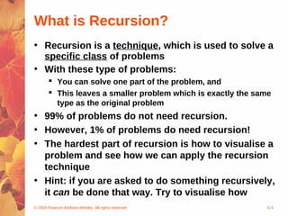 © 2004 Pearson Addison-Wesley. All rights reserved 5-3
What is Recursion?
• Recursion is a technique, which is used to solve a
specific class of problems
• With these type of problems:
 You can solve one part of the problem, and
 This leaves a smaller problem which is exactly the same
type as the original problem
• 99% of problems do not need recursion.
• However, 1% of problems do need recursion!
• The hardest part of recursion is how to visualise a
problem and see how we can apply the recursion
technique
• Hint: if you are asked to do something recursively,
it can be done that way. Try to visualise how
 
