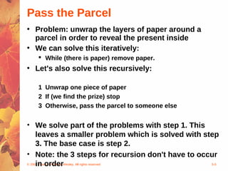 © 2004 Pearson Addison-Wesley. All rights reserved 5-5
Pass the Parcel
• Problem: unwrap the layers of paper around a
parcel in order to reveal the present inside
• We can solve this iteratively:
 While (there is paper) remove paper.
• Let's also solve this recursively:
1 Unwrap one piece of paper
2 If (we find the prize) stop
3 Otherwise, pass the parcel to someone else
• We solve part of the problems with step 1. This
leaves a smaller problem which is solved with step
3. The base case is step 2.
• Note: the 3 steps for recursion don't have to occur
in order
 