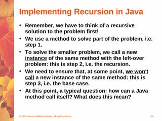 © 2004 Pearson Addison-Wesley. All rights reserved 5-6
Implementing Recursion in Java
• Remember, we have to think of a recursive
solution to the problem first!
• We use a method to solve part of the problem, i.e.
step 1.
• To solve the smaller problem, we call a new
instance of the same method with the left-over
problem: this is step 2, i.e. the recursion.
• We need to ensure that, at some point, we won't
call a new instance of the same method: this is
step 3, i.e. the base case.
• At this point, a typical question: how can a Java
method call itself? What does this mean?
 