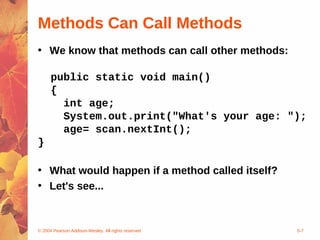© 2004 Pearson Addison-Wesley. All rights reserved 5-7
Methods Can Call Methods
• We know that methods can call other methods:
public static void main()
{
int age;
System.out.print("What's your age: ");
age= scan.nextInt();
}
• What would happen if a method called itself?
• Let's see...
 