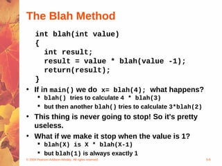 © 2004 Pearson Addison-Wesley. All rights reserved 5-8
The Blah Method
int blah(int value)
{
int result;
result = value * blah(value -1);
return(result);
}
• If in main() we do x= blah(4); what happens?
 blah() tries to calculate 4 * blah(3)
 but then another blah() tries to calculate 3*blah(2)
• This thing is never going to stop! So it's pretty
useless.
• What if we make it stop when the value is 1?
 blah(X) is X * blah(X-1)
 but blah(1) is always exactly 1
 