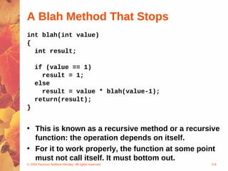© 2004 Pearson Addison-Wesley. All rights reserved 5-9
A Blah Method That Stops
int blah(int value)
{
int result;
if (value == 1)
result = 1;
else
result = value * blah(value-1);
return(result);
}
• This is known as a recursive method or a recursive
function: the operation depends on itself.
• For it to work properly, the function at some point
must not call itself. It must bottom out.
 