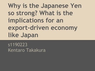 Why is the Japanese Yen
so strong? What is the
implications for an
export-driven economy
like Japan
s1190223
Kentaro Takakura
 