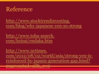 Reference
http://www.stocktrendinvesting.
com/blog/why-japanese-yen-so-strong
http://www.toha-search.
com/keizai/endaka.htm
http://www.nytimes.
com/2012/08/02/world/asia/strong-yen-is-
reinforced-by-japans-generation-gap.html?
pagewanted=all&_r=0
 