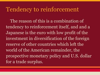 Tendency to reinforcement
The reason of this is a combination of
tendency to reinforcement itself, and and a
Japanese is the euro with low profit of the
investment in diversification of the foreign
reserve of other countries which left the
world of the American remainder, the
prospective monetary policy and U.S. dollar
for a trade surplus.
 