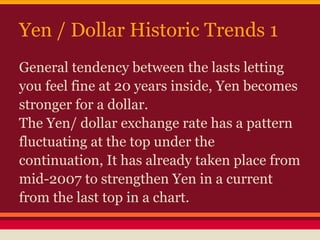 Yen / Dollar Historic Trends 1
General tendency between the lasts letting
you feel fine at 20 years inside, Yen becomes
stronger for a dollar.
The Yen/ dollar exchange rate has a pattern
fluctuating at the top under the
continuation, It has already taken place from
mid-2007 to strengthen Yen in a current
from the last top in a chart.
 