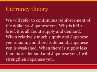 Currency theory
We will refer to continuous reinforcement of
the dollar vs. Japanese yen. Why is it?In
brief, it is all about supply and demand.
When relatively much supply and Japanese
yen remain, and there is demand, Japanese
yen is weakened. When there is supply less
than more demand and Japanese yen, I will
strengthen Japanese yen.
 