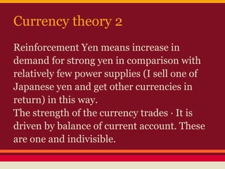 Currency theory 2
Reinforcement Yen means increase in
demand for strong yen in comparison with
relatively few power supplies (I sell one of
Japanese yen and get other currencies in
return) in this way.
The strength of the currency trades · It is
driven by balance of current account. These
are one and indivisible.
 
