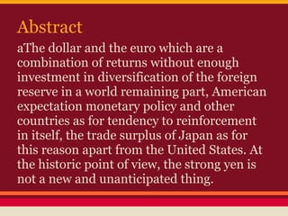 Abstract
aThe dollar and the euro which are a
combination of returns without enough
investment in diversification of the foreign
reserve in a world remaining part, American
expectation monetary policy and other
countries as for tendency to reinforcement
in itself, the trade surplus of Japan as for
this reason apart from the United States. At
the historic point of view, the strong yen is
not a new and unanticipated thing.
 