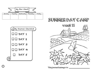 
SUMMER DAY CAMP
week 11
This journal belongs to: ______________________________
Monday Tuesday Wednesday Thursday Friday
My Journal Checklist
	
  
My Star Chart
DAY 1
	
  
DAY 2
	
  
DAY 3
	
  
DAY 4
	
  
DAY 5
	
  
 
