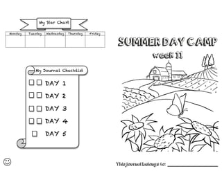 
SUMMER DAY CAMP
week 11
This journal belongs to: ______________________________
Monday Tuesday Wednesday Thursday Friday
My Journal Checklist
	
  
My Star Chart
DAY 1
	
  
DAY 2
	
  
DAY 3
	
  
DAY 4
	
  
DAY 5
	
  
 