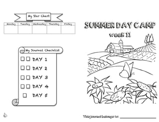 
SUMMER DAY CAMP
week 11
This journal belongs to: ______________________________
Monday Tuesday Wednesday Thursday Friday
My Journal Checklist
	
  
My Star Chart
DAY 1
	
  
DAY 2
	
  
DAY 3
	
  
DAY 4
	
  
DAY 5
	
  
 