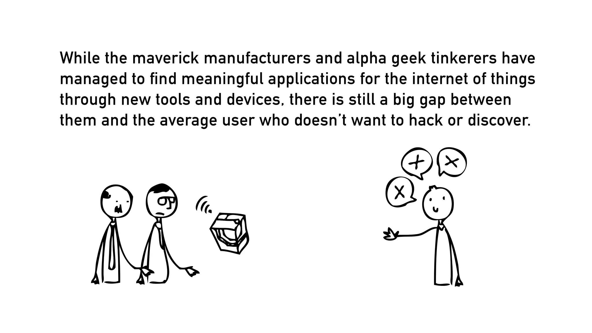 While the maverick manufacturers and alpha geek tinkerers have
managed to ﬁnd meaningful applications for the internet of things
through new tools and devices, there is still a big gap between
them and the average user who doesn’t want to hack or discover.

 