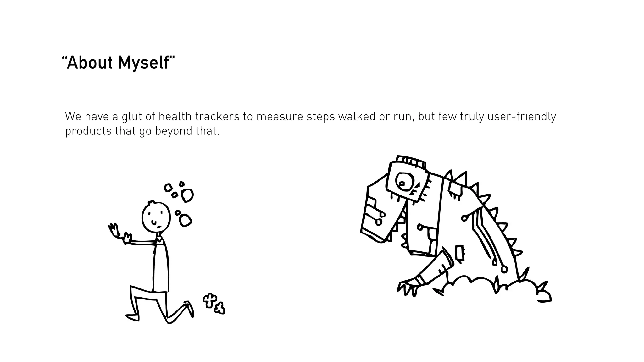 “About Myself”
We have a glut of health trackers to measure steps walked or run, but few truly user-friendly
products that go beyond that.

 