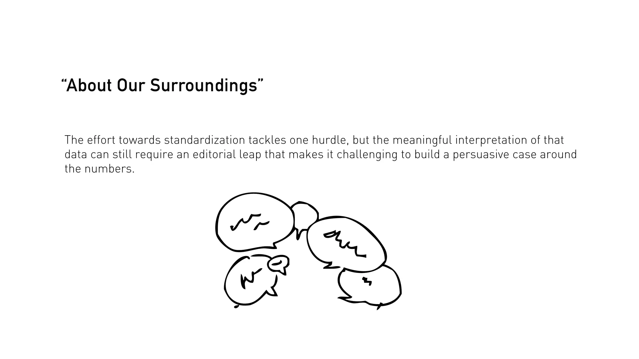 “About Our Surroundings”
The effort towards standardization tackles one hurdle, but the meaningful interpretation of that
data can still require an editorial leap that makes it challenging to build a persuasive case around
the numbers.

 