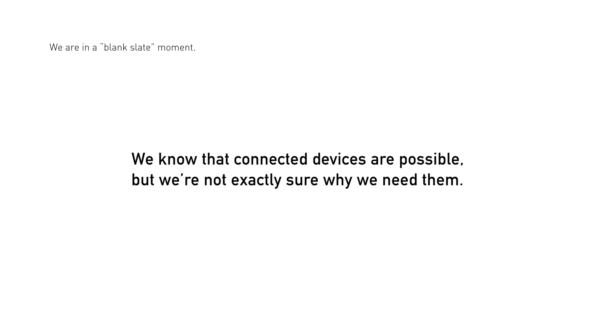 We are in a “blank slate” moment.

We know that connected devices are possible,
but we’re not exactly sure why we need them.

 