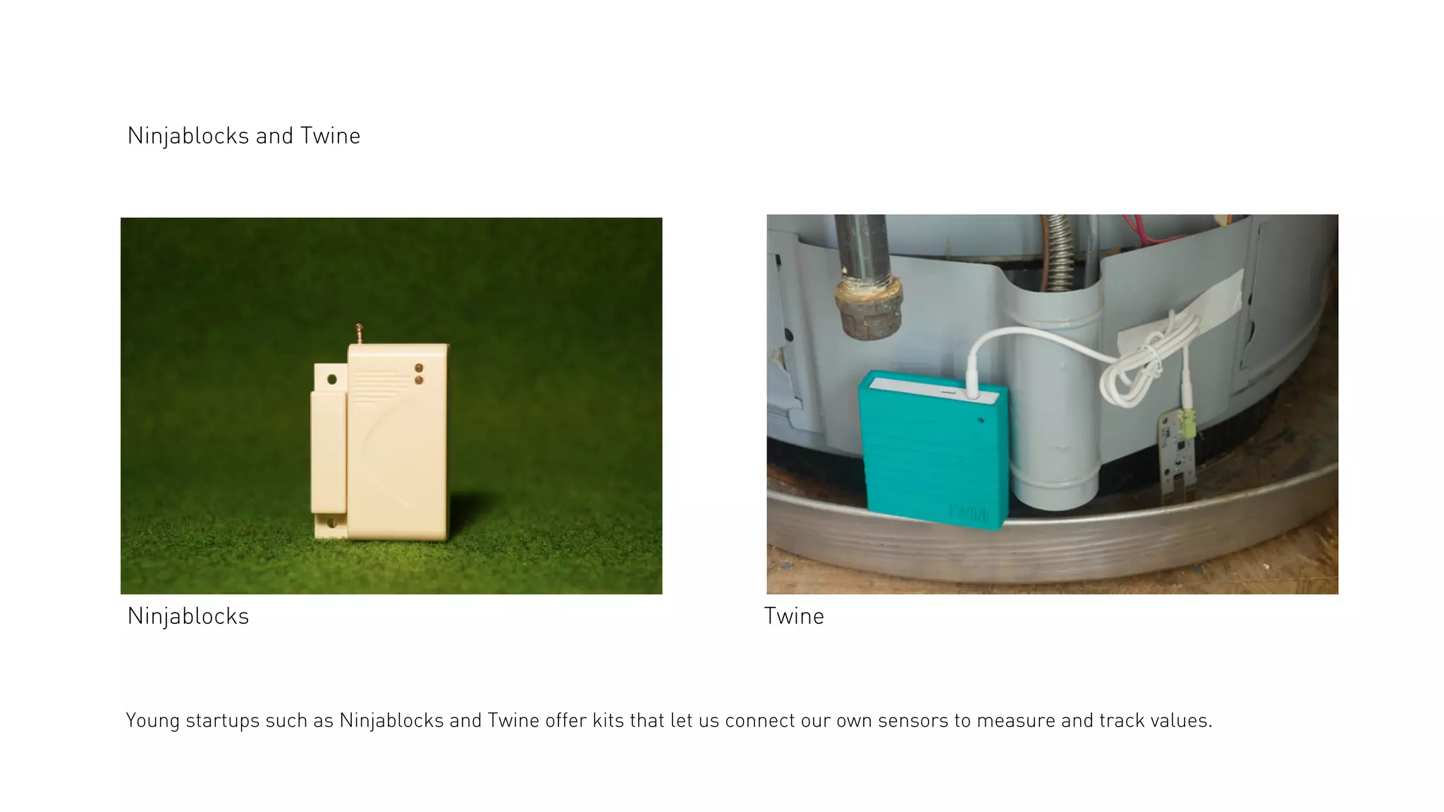 Ninjablocks and Twine

Ninjablocks

Twine

Young startups such as Ninjablocks and Twine offer kits that let us connect our own sensors to measure and track values.

 