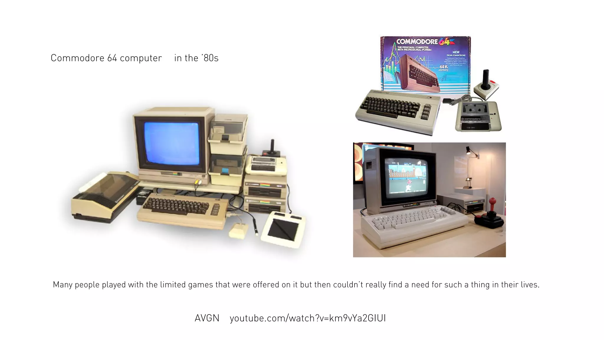 Commodore 64 computer

in the ’80s

Many people played with the limited games that were offered on it but then couldn’t really find a need for such a thing in their lives.

AVGN

youtube.com/watch?v=km9vYa2GIUI

 