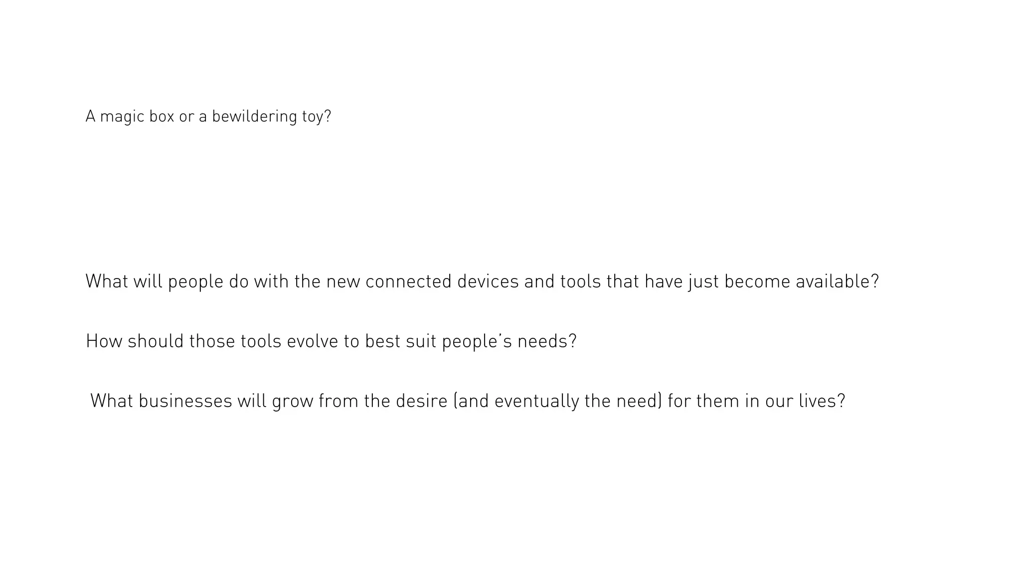 A magic box or a bewildering toy?

What will people do with the new connected devices and tools that have just become available?
How should those tools evolve to best suit people’s needs?
What businesses will grow from the desire (and eventually the need) for them in our lives?

 