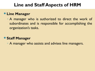 Line and Staff Aspects of HRM
Line Manager
◦ A manager who is authorized to direct the work of
subordinates and is responsible for accomplishing the
organization’s tasks.
Staff Manager
◦ A manager who assists and advises line managers.
 
