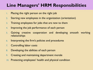 Line Managers’ HRM Responsibilities
1. Placing the right person on the right job
2. Starting new employees in the organization (orientation)
3. Training employees for jobs that are new to them
4. Improving the job performance of each person
5. Gaining creative cooperation and developing smooth working
relationships
6. Interpreting the firm’s policies and procedures
7. Controlling labor costs
8. Developing the abilities of each person
9. Creating and maintaining department morale
10. Protecting employees’ health and physical condition
 