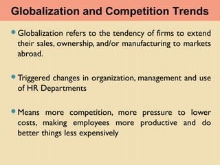 Globalization refers to the tendency of firms to extend
their sales, ownership, and/or manufacturing to markets
abroad.
Triggered changes in organization, management and use
of HR Departments
Means more competition, more pressure to lower
costs, making employees more productive and do
better things less expensively
Globalization and Competition Trends
 
