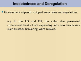 Government stipends stripped away rules and regulations.
e.g. In the US and EU, the rules that prevented
commercial banks from expanding into new businesses,
such as stock brokering, were relaxed.
Indebtedness and Deregulation
 