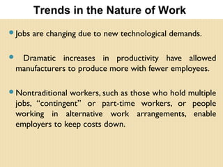 Jobs are changing due to new technological demands.
 Dramatic increases in productivity have allowed
manufacturers to produce more with fewer employees.
Nontraditional workers, such as those who hold multiple
jobs, “contingent” or part-time workers, or people
working in alternative work arrangements, enable
employers to keep costs down.
Trends in the Nature of Work
 