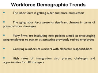  The labor force is getting older and more multi-ethnic
 The aging labor force presents significant changes in terms of
potential labor shortages
 Many firms are instituting new policies aimed at encouraging
aging employees to stay, or at attracting previously retired employees
 Growing numbers of workers with eldercare responsibilities
 High rates of immigration also present challenges and
opportunities for HR managers
Workforce Demographic Trends
 