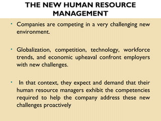 • Companies are competing in a very challenging new
environment.
• Globalization, competition, technology, workforce
trends, and economic upheaval confront employers
with new challenges.
• In that context, they expect and demand that their
human resource managers exhibit the competencies
required to help the company address these new
challenges proactively
THE NEW HUMAN RESOURCE
MANAGEMENT
 