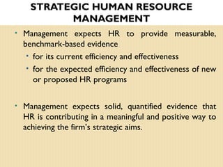 STRATEGIC HUMAN RESOURCE
MANAGEMENT
• Management expects HR to provide measurable,
benchmark-based evidence
• for its current efficiency and effectiveness
• for the expected efficiency and effectiveness of new
or proposed HR programs
• Management expects solid, quantified evidence that
HR is contributing in a meaningful and positive way to
achieving the firm’s strategic aims.
 