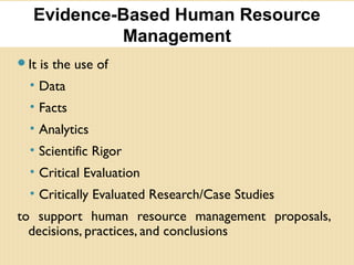 It is the use of
• Data
• Facts
• Analytics
• Scientific Rigor
• Critical Evaluation
• Critically Evaluated Research/Case Studies
to support human resource management proposals,
decisions, practices, and conclusions
Evidence-Based Human Resource
Management
 