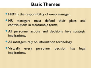 BasicThemes
HRM is the responsibility of every manager.
HR managers must defend their plans and
contributions in measurable terms.
All personnel actions and decisions have strategic
implications.
All managers rely on information technology.
Virtually every personnel decision has legal
implications.
 