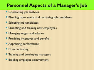 Personnel Aspects of a Manager’s Job
 Conducting job analyses
 Planning labor needs and recruiting job candidates
 Selecting job candidates
 Orienting and training new employees
 Managing wages and salaries
 Providing incentives and benefits
 Appraising performance
 Communicating
 Training and developing managers
 Building employee commitment
 