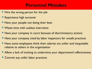 Personnel Mistakes
 Hire the wrong person for the job
 Experience high turnover
 Have your people not doing their best
 Waste time with useless interviews
 Have your company in court because of discriminatory actions
 Have your company cited by labor inspectors for unsafe practices
 Have some employees think their salaries are unfair and inequitable
relative to others in the organization
 Allow a lack of training to undermine your department’s effectiveness
 Commit any unfair labor practices
 