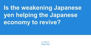 Is the weakening Japanese
yen helping the Japanese
economy to revive?
s1180117
Seigo Maki
 