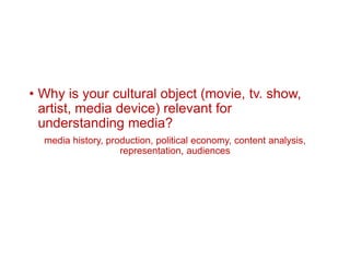 • Why is your cultural object (movie, tv. show,
artist, media device) relevant for
understanding media?
media history, production, political economy, content analysis,
representation, audiences
 
