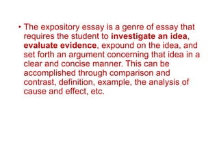 • The expository essay is a genre of essay that
requires the student to investigate an idea,
evaluate evidence, expound on the idea, and
set forth an argument concerning that idea in a
clear and concise manner. This can be
accomplished through comparison and
contrast, definition, example, the analysis of
cause and effect, etc.
 