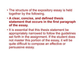 • The structure of the expository essay is held
together by the following.
• A clear, concise, and defined thesis
statement that occurs in the first paragraph
of the essay.
• It is essential that this thesis statement be
appropriately narrowed to follow the guidelines
set forth in the assignment. If the student does
not master this portion of the essay, it will be
quite difficult to compose an effective or
persuasive essay.
 