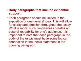 • Body paragraphs that include evidential
support.
• Each paragraph should be limited to the
exposition of one general idea. This will allow
for clarity and direction throughout the essay.
What is more, such conciseness creates an
ease of readability for one’s audience. It is
important to note that each paragraph in the
body of the essay must have some logical
connection to the thesis statement in the
opening paragraph.
 