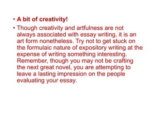 • A bit of creativity!
• Though creativity and artfulness are not
always associated with essay writing, it is an
art form nonetheless. Try not to get stuck on
the formulaic nature of expository writing at the
expense of writing something interesting.
Remember, though you may not be crafting
the next great novel, you are attempting to
leave a lasting impression on the people
evaluating your essay.
 