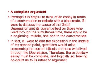 • A complete argument
• Perhaps it is helpful to think of an essay in terms
of a conversation or debate with a classmate. If I
were to discuss the cause of the Great
Depression and its current effect on those who
lived through the tumultuous time, there would be
a beginning, middle, and end to the conversation.
• In fact, if I were to end the exposition in the middle
of my second point, questions would arise
concerning the current effects on those who lived
through the Depression. Therefore, the expository
essay must be complete, and logically so, leaving
no doubt as to its intent or argument.
 