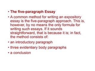 • The five-paragraph Essay
• A common method for writing an expository
essay is the five-paragraph approach. This is,
however, by no means the only formula for
writing such essays. If it sounds
straightforward, that is because it is; in fact,
the method consists of:
• an introductory paragraph
• three evidentiary body paragraphs
• a conclusion
 