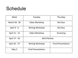 Schedule
Week Tuesday Thursday
March 28 - 30 Video Workshop No Class
April 4 - 6 Writing Workshop No Class
April 11 - 13 Video Workshop Screening
April 17 - 19 Work Review
April 25 - 27 Writing Workshop Final Presentations
May 2 Final Presentations
 